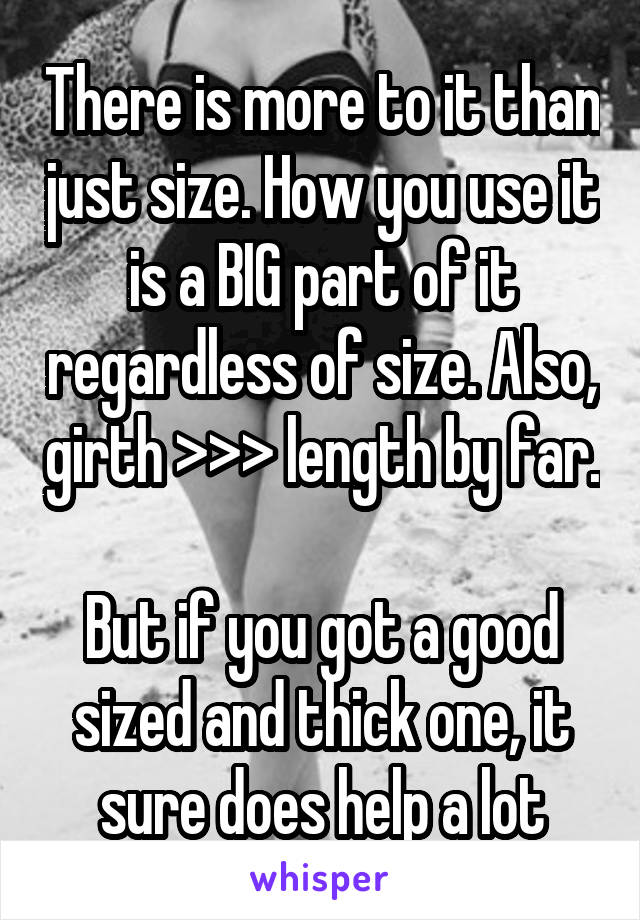 There is more to it than just size. How you use it is a BIG part of it regardless of size. Also, girth >>> length by far. 
But if you got a good sized and thick one, it sure does help a lot