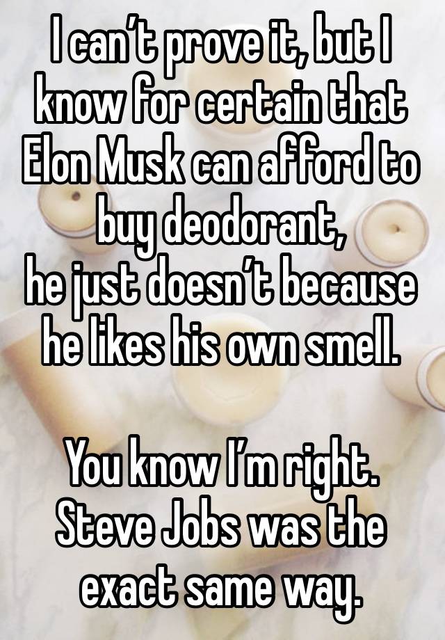 I can’t prove it, but I know for certain that Elon Musk can afford to buy deodorant, 
he just doesn’t because he likes his own smell. 

You know I’m right. Steve Jobs was the exact same way. 