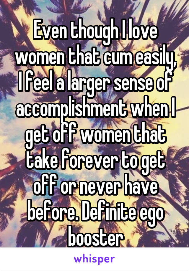 Even though I love women that cum easily, I feel a larger sense of accomplishment when I get off women that take forever to get off or never have before. Definite ego booster