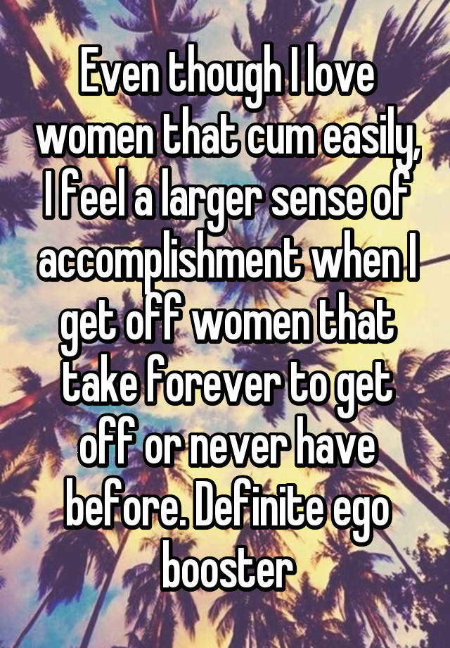 Even though I love women that cum easily, I feel a larger sense of accomplishment when I get off women that take forever to get off or never have before. Definite ego booster