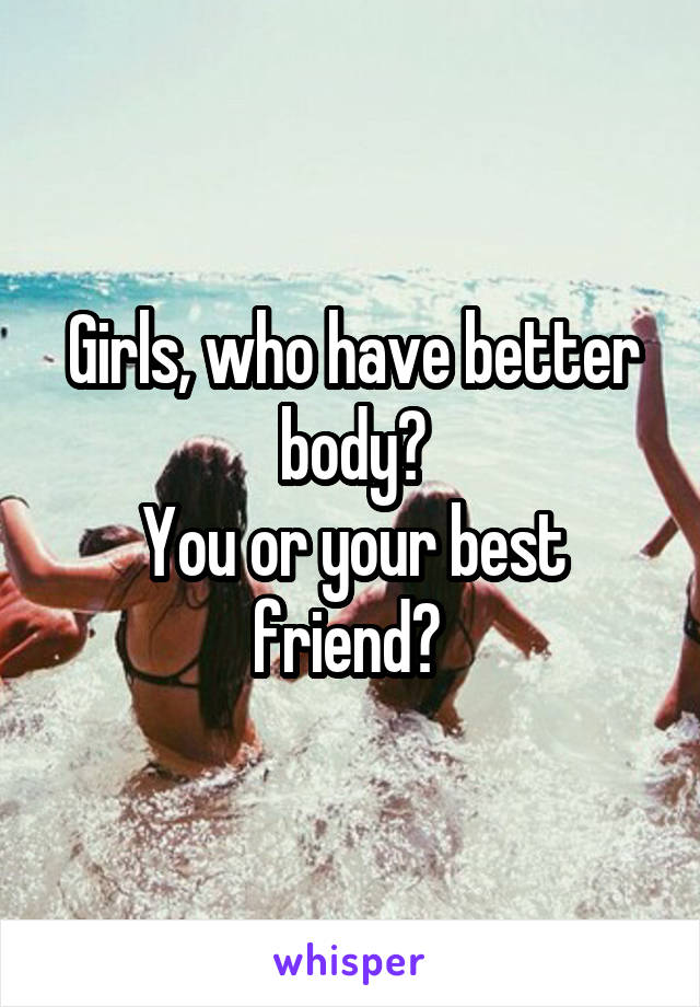 Girls, who have better body?
You or your best friend? 