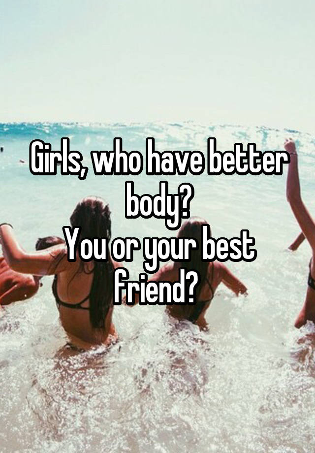 Girls, who have better body?
You or your best friend? 