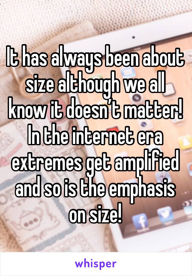 It has always been about size although we all know it doesn’t matter! In the internet era extremes get amplified and so is the emphasis on size!