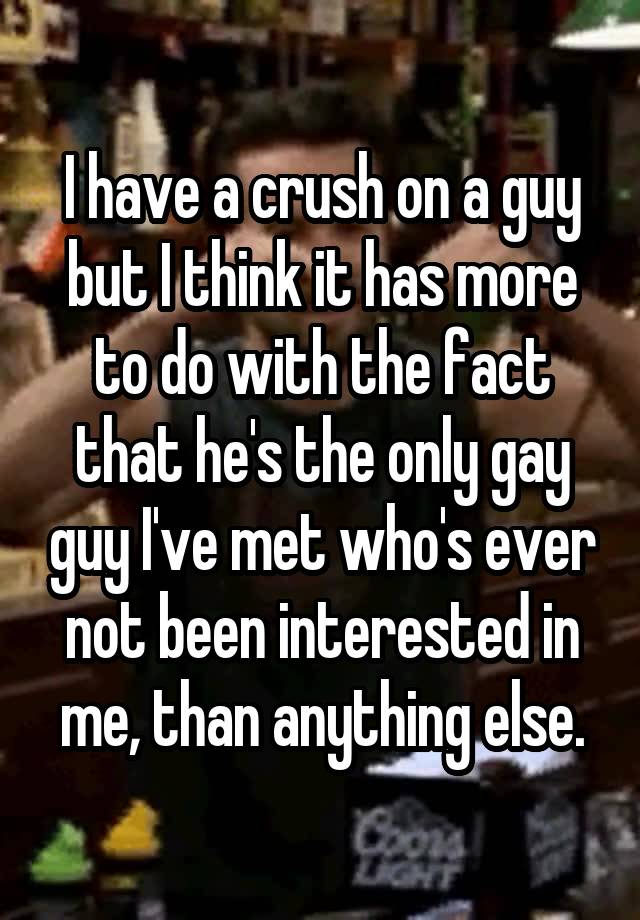 I have a crush on a guy but I think it has more to do with the fact that he's the only gay guy I've met who's ever not been interested in me, than anything else.