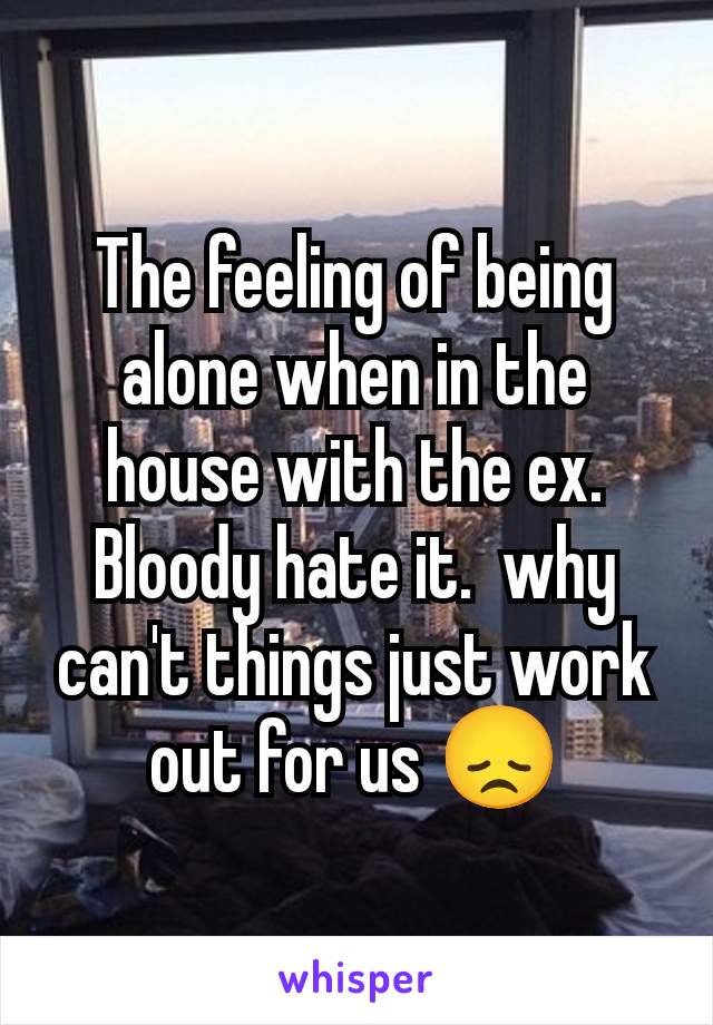 The feeling of being alone when in the house with the ex. Bloody hate it.  why can't things just work out for us 😞