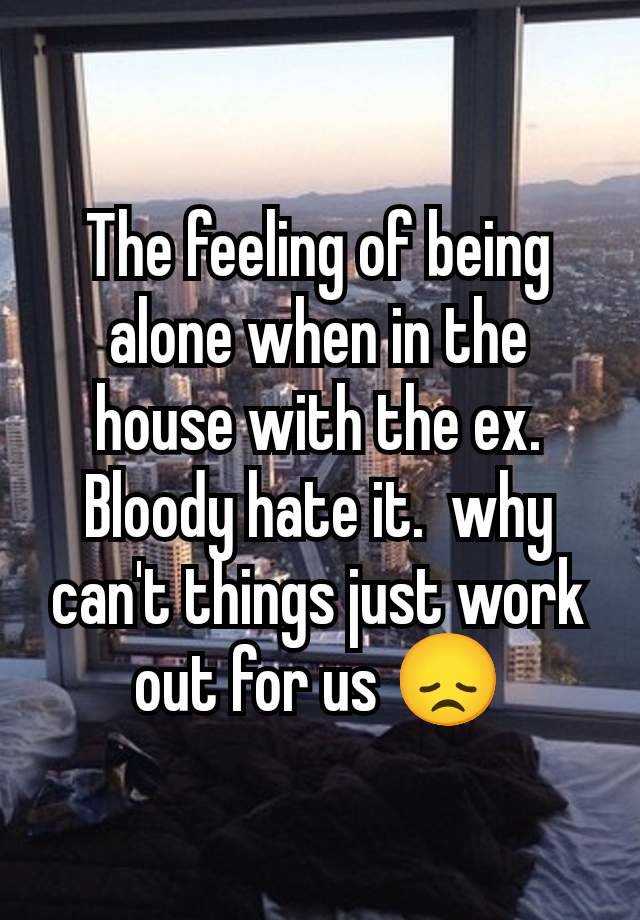 The feeling of being alone when in the house with the ex. Bloody hate it.  why can't things just work out for us 😞