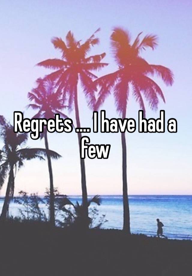 Regrets …. I have had a few