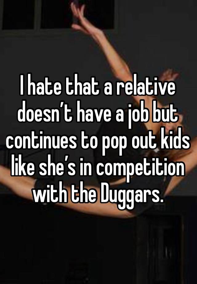 I hate that a relative doesn’t have a job but continues to pop out kids like she’s in competition with the Duggars. 