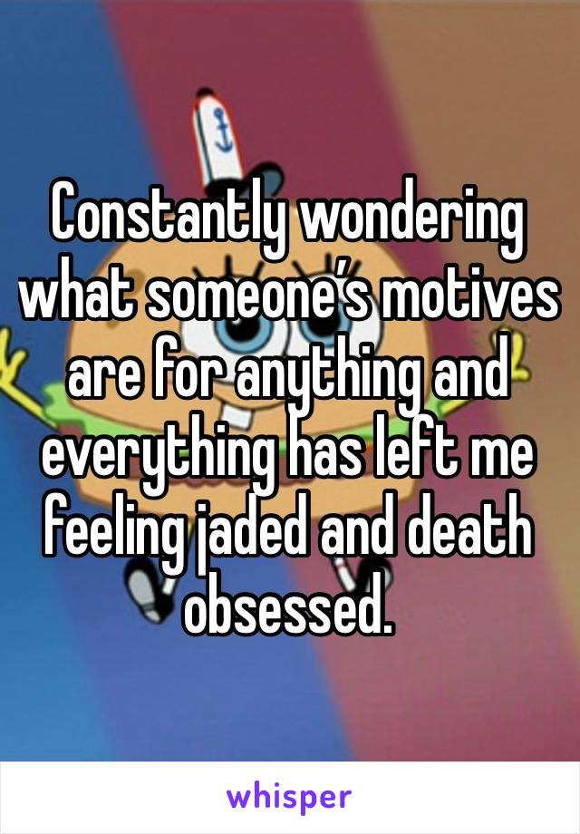 Constantly wondering what someone’s motives are for anything and everything has left me feeling jaded and death obsessed. 