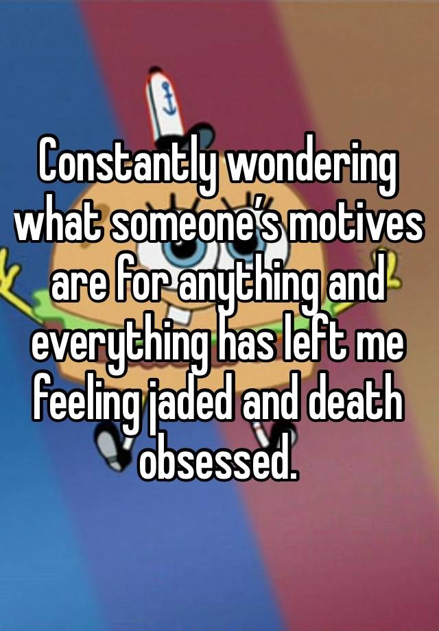 Constantly wondering what someone’s motives are for anything and everything has left me feeling jaded and death obsessed. 