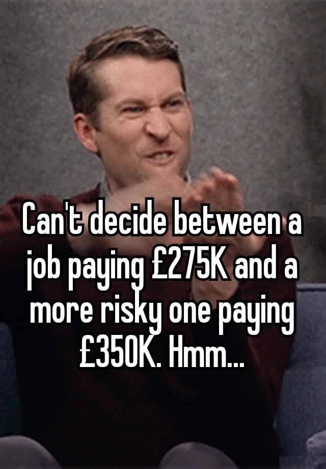 Can't decide between a job paying £275K and a more risky one paying £350K. Hmm...