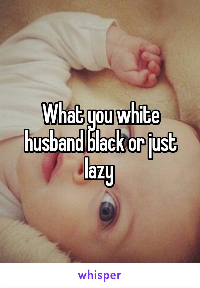 What you white husband black or just lazy 