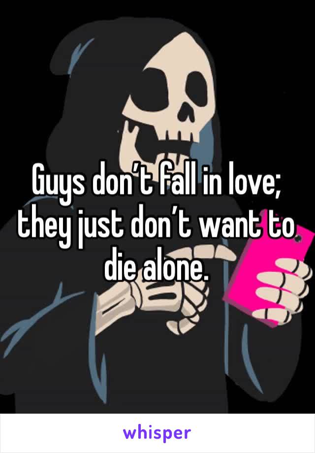 Guys don’t fall in love; they just don’t want to die alone.