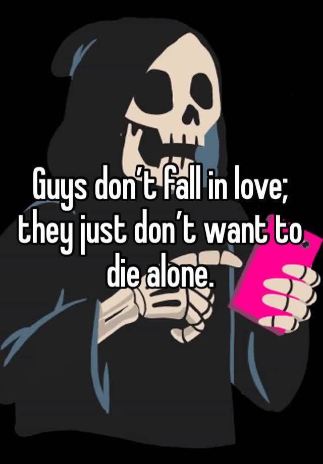 Guys don’t fall in love; they just don’t want to die alone.