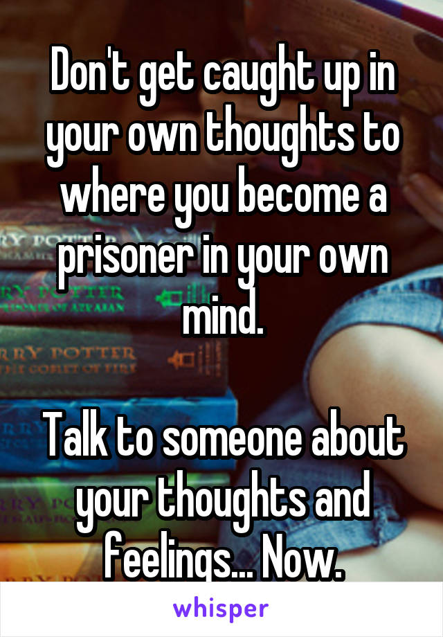 Don't get caught up in your own thoughts to where you become a prisoner in your own mind.

Talk to someone about your thoughts and feelings... Now.