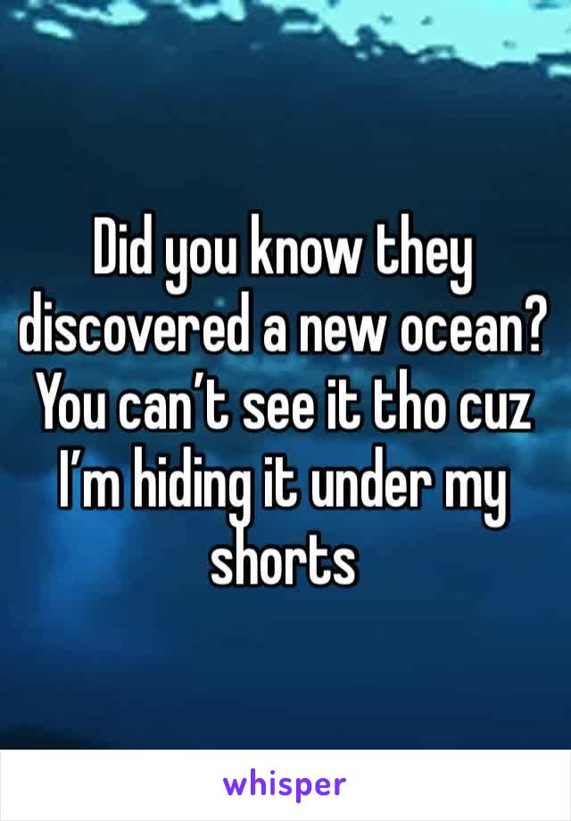 Did you know they discovered a new ocean? You can’t see it tho cuz I’m hiding it under my shorts 