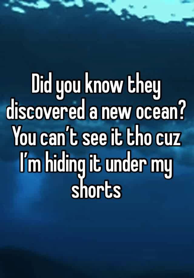 Did you know they discovered a new ocean? You can’t see it tho cuz I’m hiding it under my shorts 