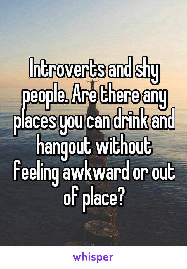 Introverts and shy people. Are there any places you can drink and hangout without feeling awkward or out of place?