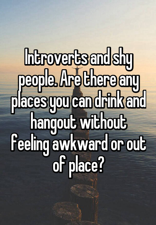 Introverts and shy people. Are there any places you can drink and hangout without feeling awkward or out of place?