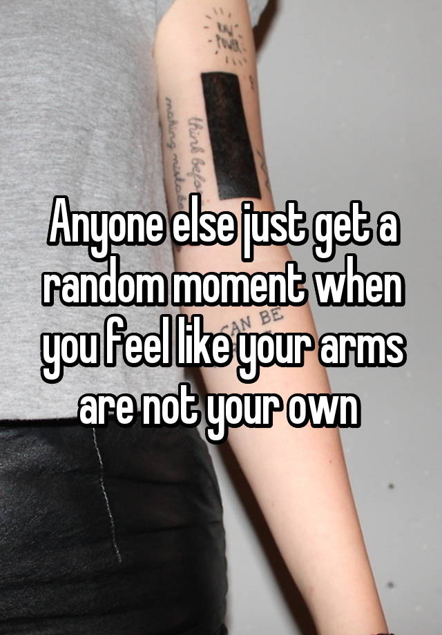 Anyone else just get a random moment when you feel like your arms are not your own 