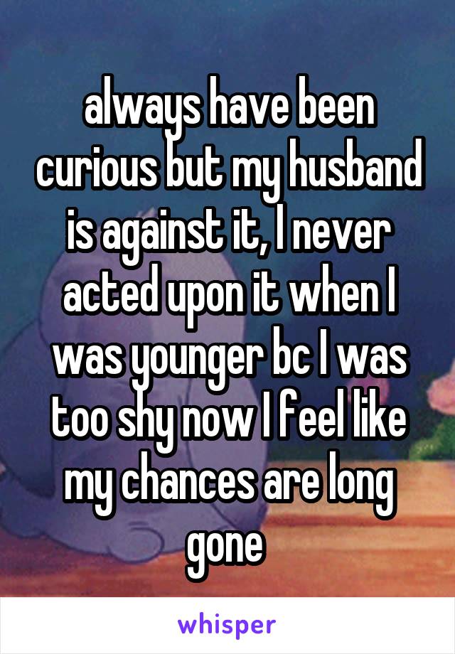 always have been curious but my husband is against it, I never acted upon it when I was younger bc I was too shy now I feel like my chances are long gone 