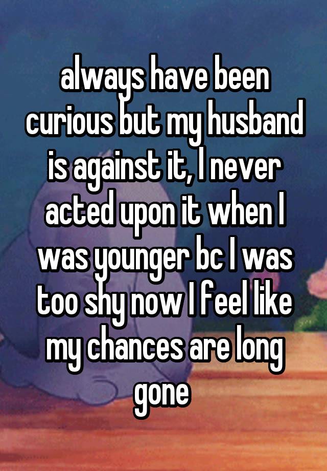 always have been curious but my husband is against it, I never acted upon it when I was younger bc I was too shy now I feel like my chances are long gone 