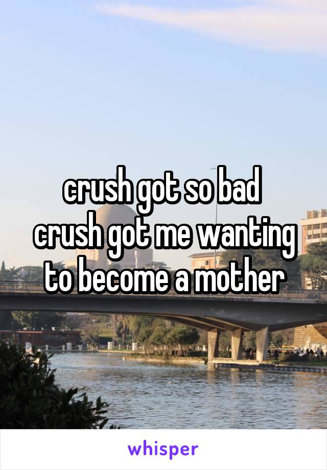 crush got so bad 
crush got me wanting to become a mother