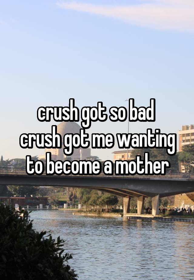 crush got so bad 
crush got me wanting to become a mother