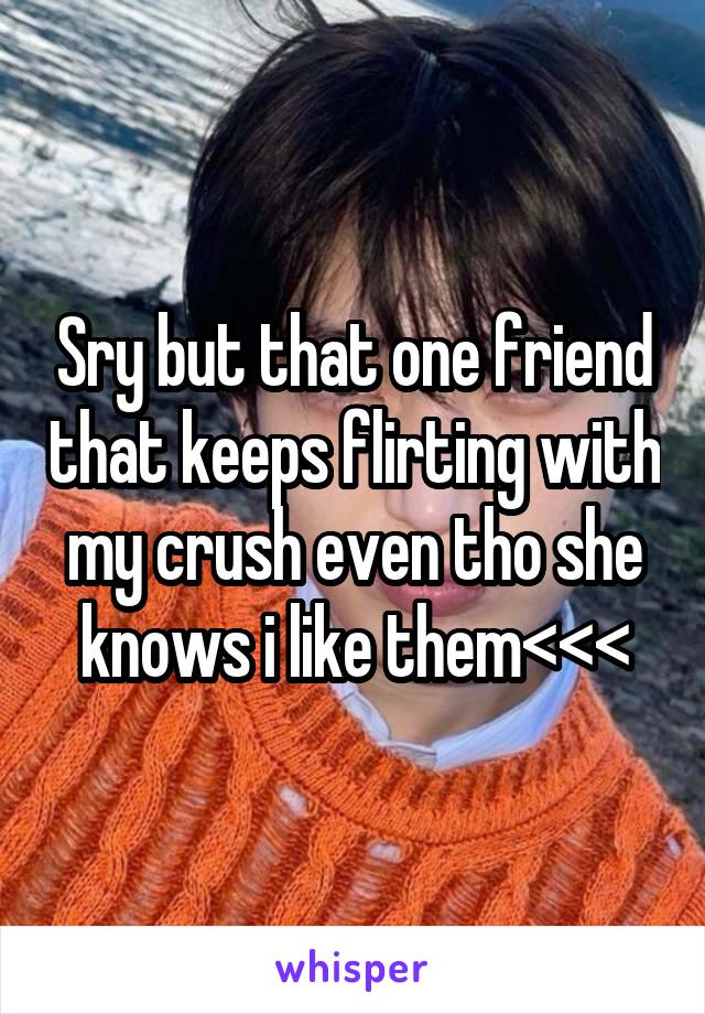 Sry but that one friend that keeps flirting with my crush even tho she knows i like them<<<