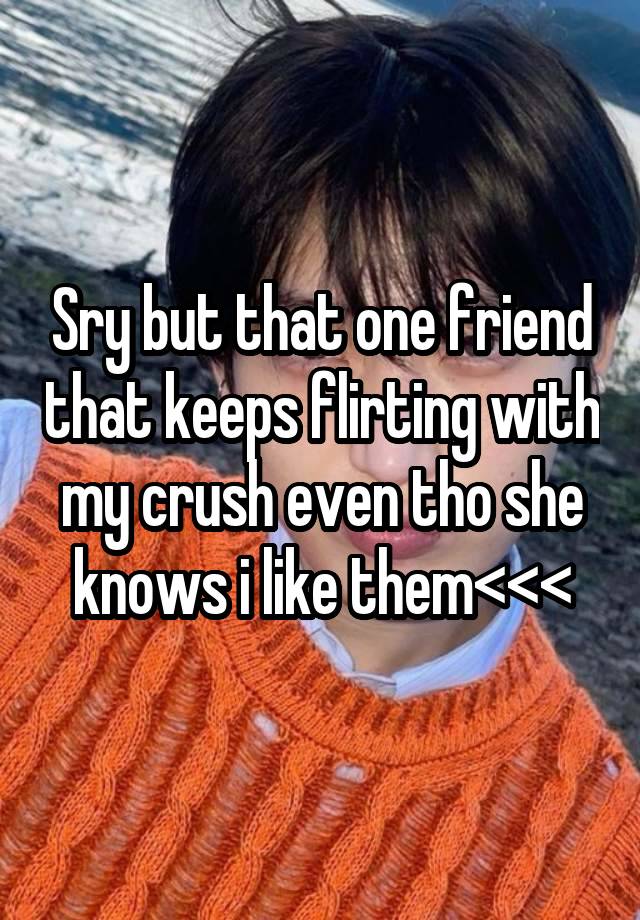 Sry but that one friend that keeps flirting with my crush even tho she knows i like them<<<