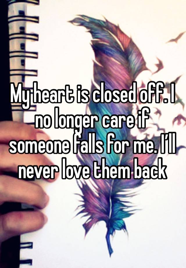 My heart is closed off. I no longer care if someone falls for me. I’ll never love them back