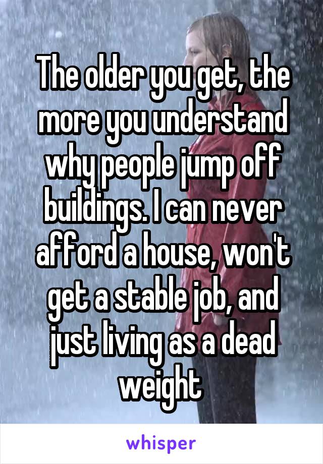 The older you get, the more you understand why people jump off buildings. I can never afford a house, won't get a stable job, and just living as a dead weight 