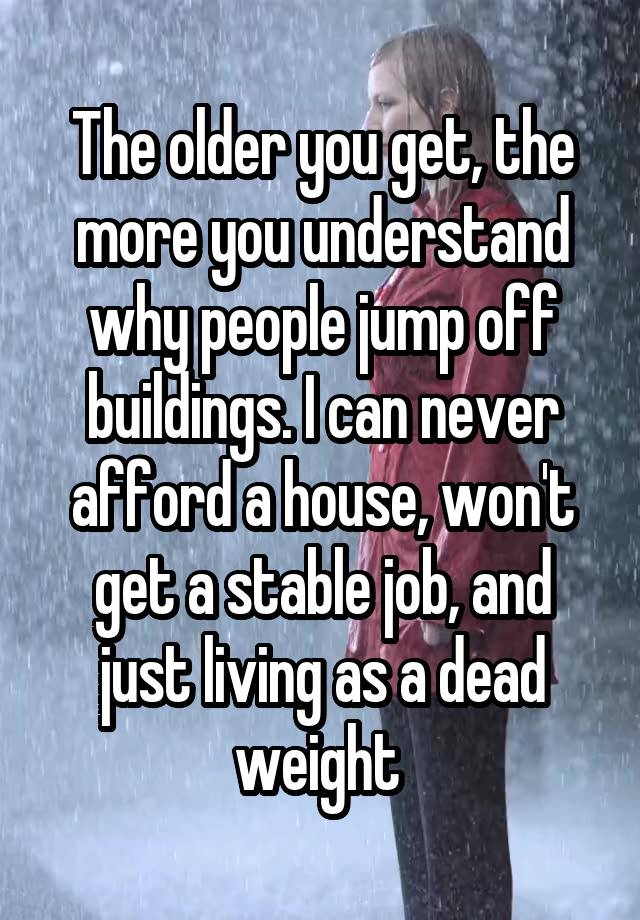 The older you get, the more you understand why people jump off buildings. I can never afford a house, won't get a stable job, and just living as a dead weight 