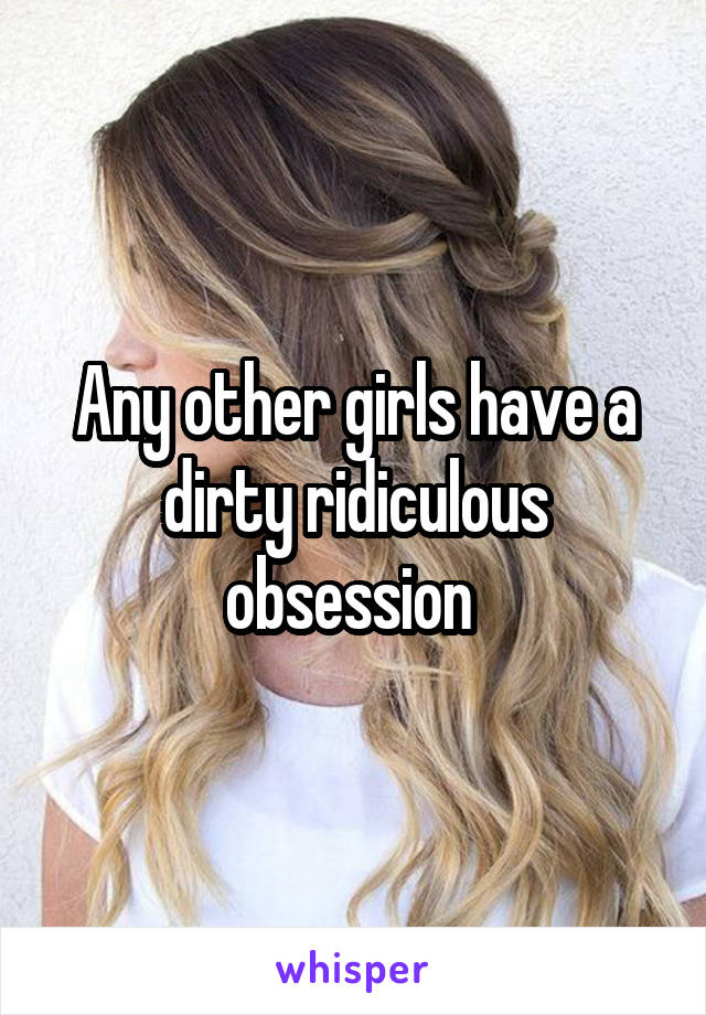 Any other girls have a dirty ridiculous obsession 