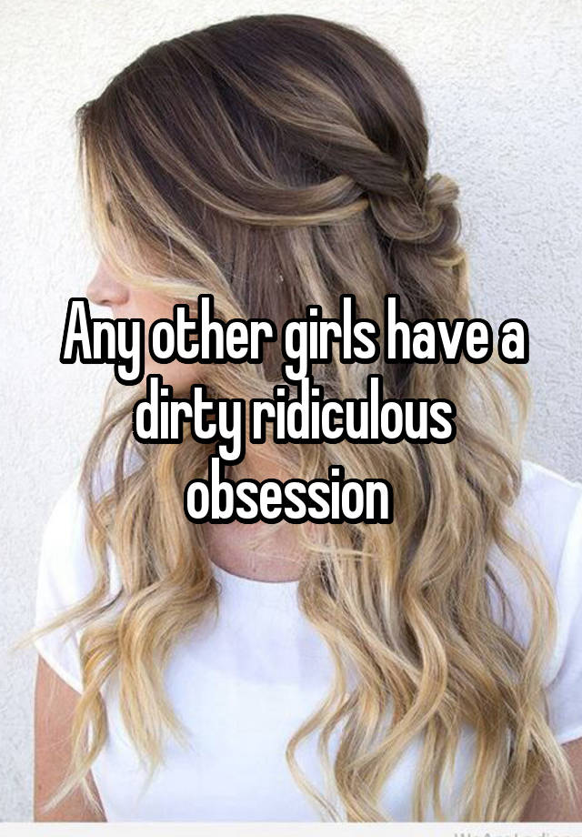 Any other girls have a dirty ridiculous obsession 