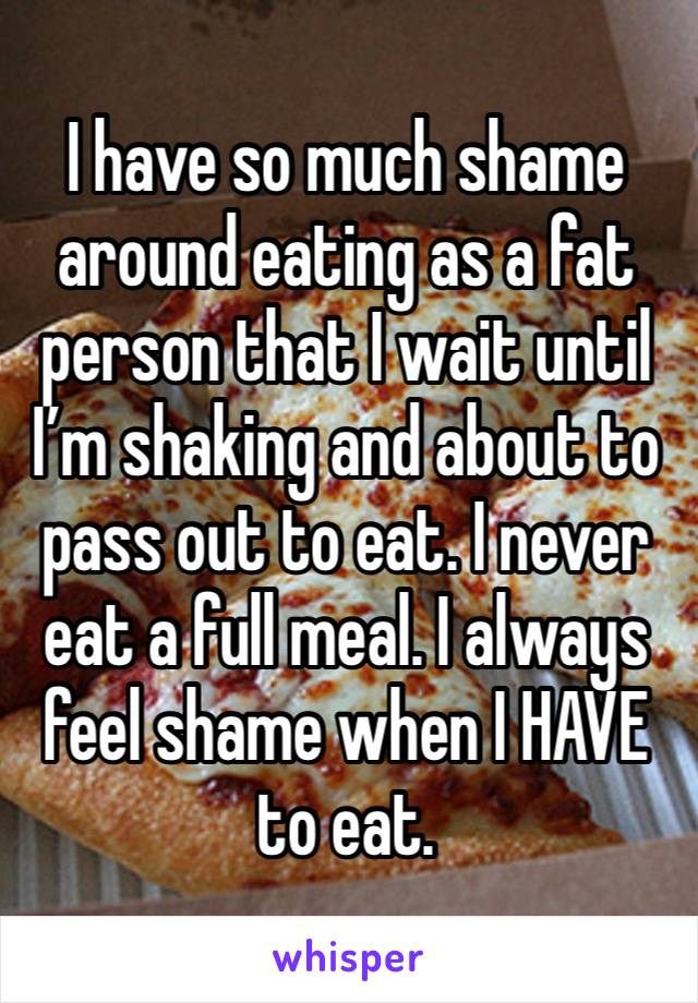 I have so much shame around eating as a fat person that I wait until I’m shaking and about to pass out to eat. I never eat a full meal. I always feel shame when I HAVE to eat. 