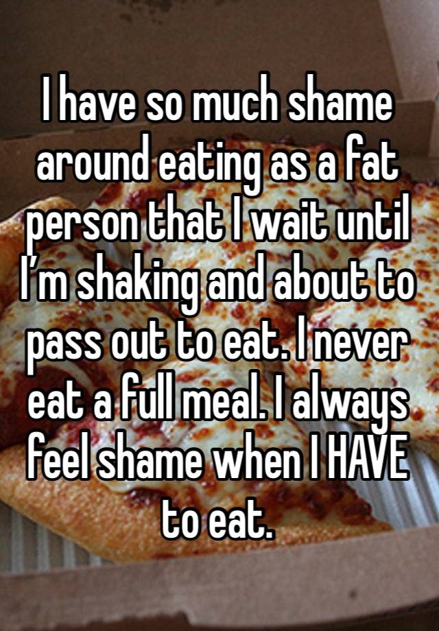 I have so much shame around eating as a fat person that I wait until I’m shaking and about to pass out to eat. I never eat a full meal. I always feel shame when I HAVE to eat. 