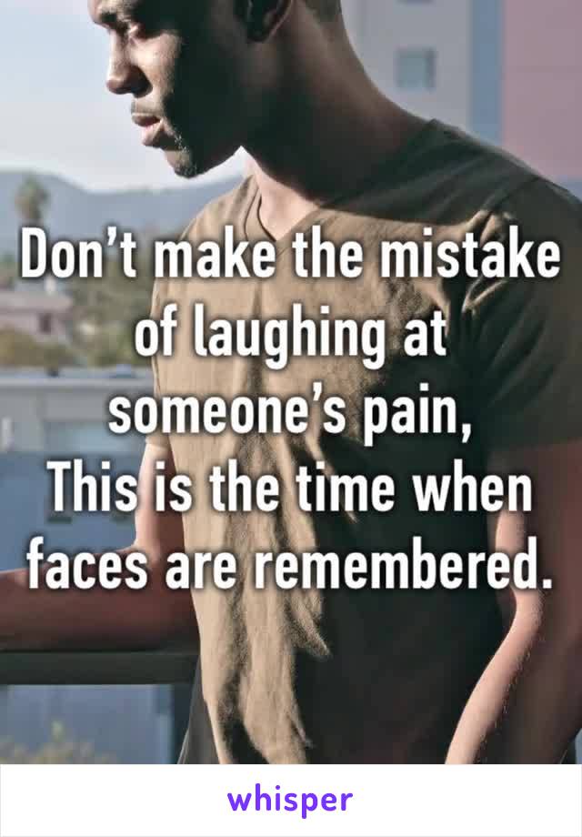 Don’t make the mistake of laughing at someone’s pain,
This is the time when faces are remembered.