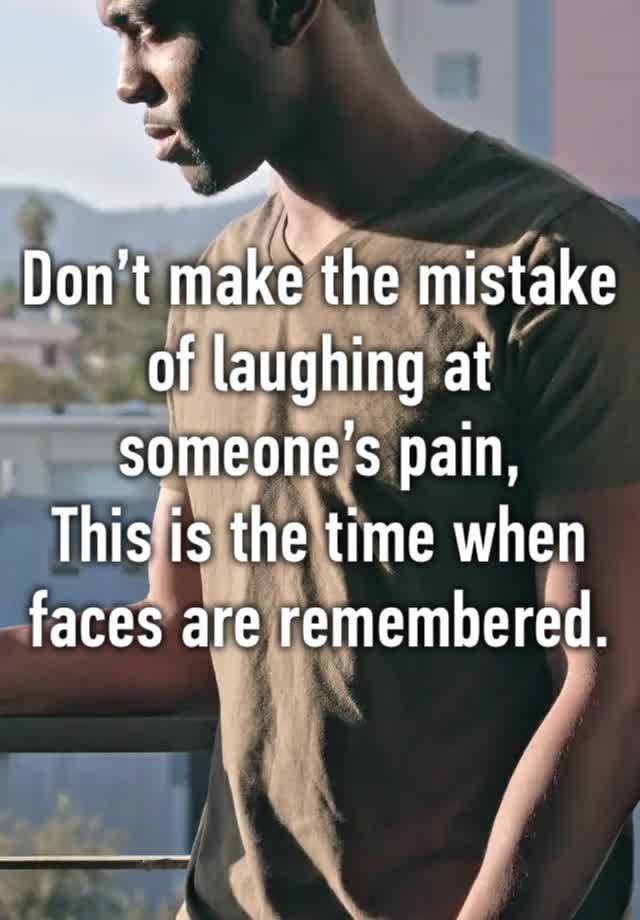 Don’t make the mistake of laughing at someone’s pain,
This is the time when faces are remembered.