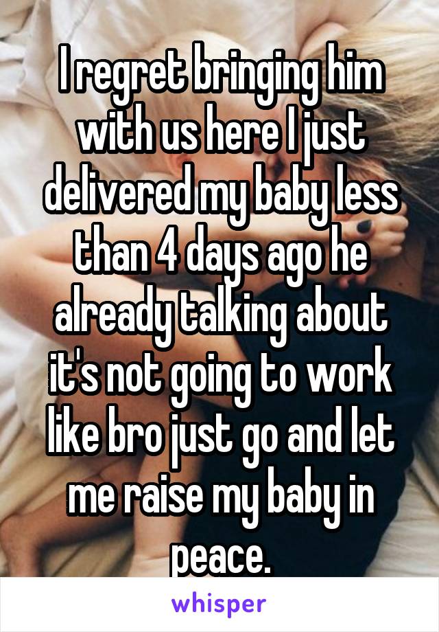 I regret bringing him with us here I just delivered my baby less than 4 days ago he already talking about it's not going to work like bro just go and let me raise my baby in peace.