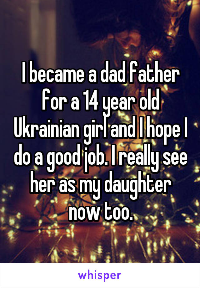 I became a dad father for a 14 year old Ukrainian girl and I hope I do a good job. I really see her as my daughter now too.