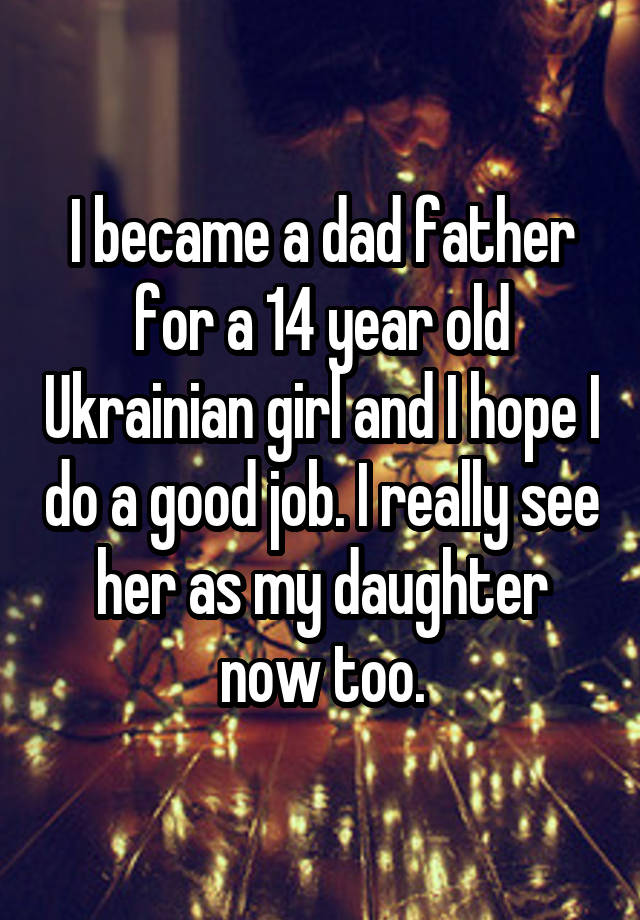 I became a dad father for a 14 year old Ukrainian girl and I hope I do a good job. I really see her as my daughter now too.