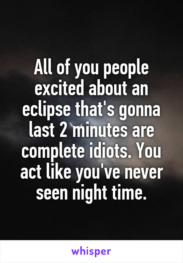 All of you people excited about an eclipse that's gonna last 2 minutes are complete idiots. You act like you've never seen night time.