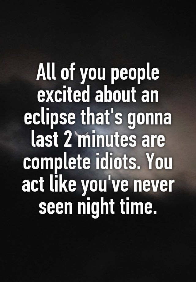 All of you people excited about an eclipse that's gonna last 2 minutes are complete idiots. You act like you've never seen night time.