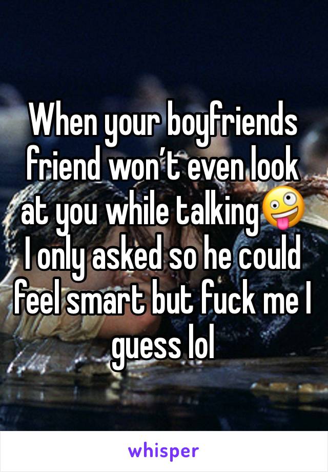 When your boyfriends friend won’t even look at you while talking🤪
I only asked so he could feel smart but fuck me I guess lol