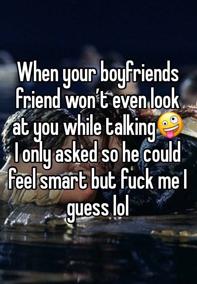 When your boyfriends friend won’t even look at you while talking🤪
I only asked so he could feel smart but fuck me I guess lol