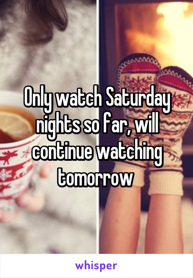 Only watch Saturday nights so far, will continue watching tomorrow 