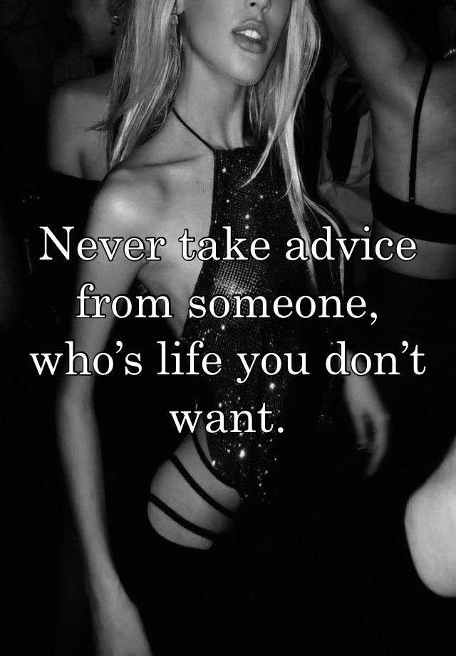 Never take advice from someone, who’s life you don’t want.