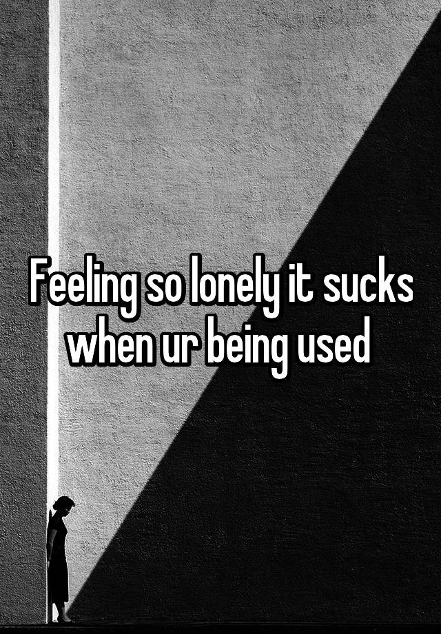 Feeling so lonely it sucks when ur being used 