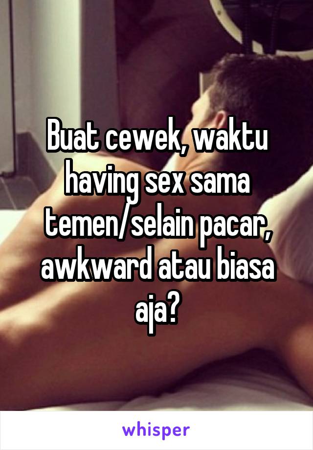 Buat cewek, waktu having sex sama temen/selain pacar, awkward atau biasa aja?